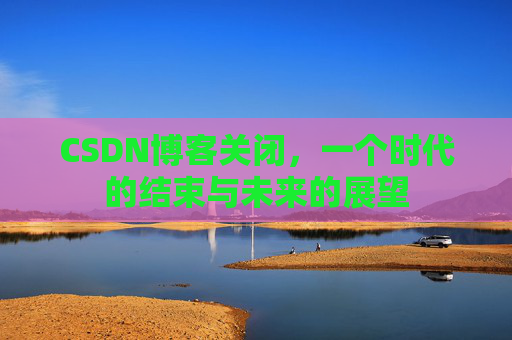 CSDN博客关闭，一个时代的结束与未来的展望